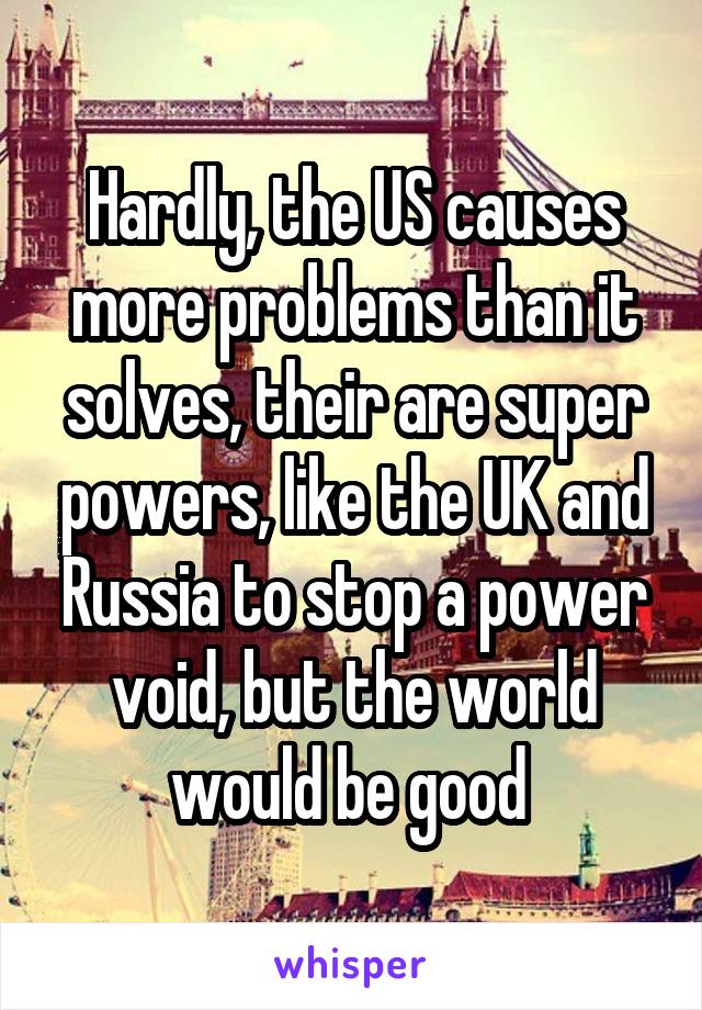 Hardly, the US causes more problems than it solves, their are super powers, like the UK and Russia to stop a power void, but the world would be good 