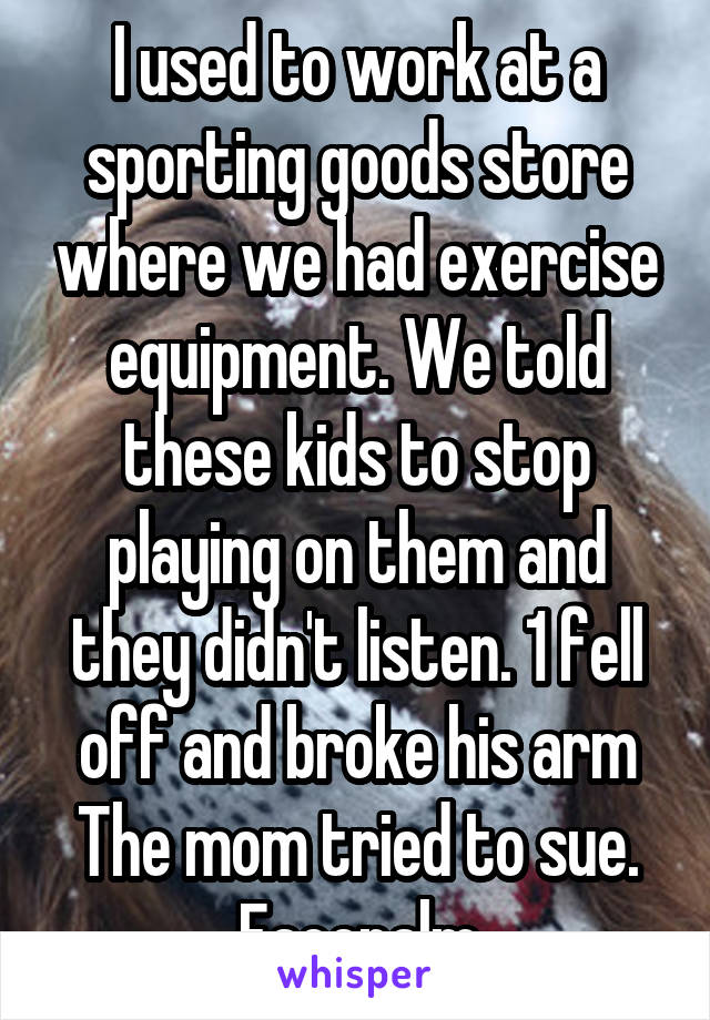 I used to work at a sporting goods store where we had exercise equipment. We told these kids to stop playing on them and they didn't listen. 1 fell off and broke his arm The mom tried to sue. Facepalm