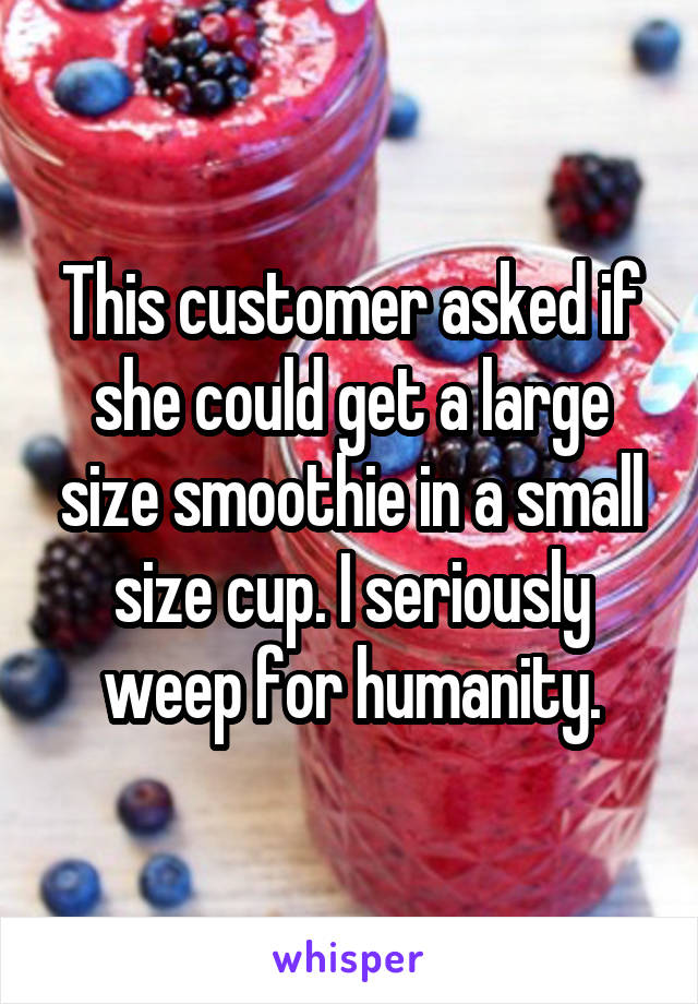 This customer asked if she could get a large size smoothie in a small size cup. I seriously weep for humanity.