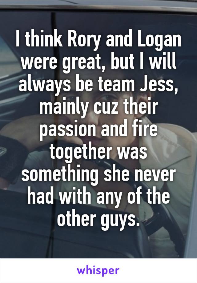 I think Rory and Logan were great, but I will always be team Jess, mainly cuz their passion and fire together was something she never had with any of the other guys.
