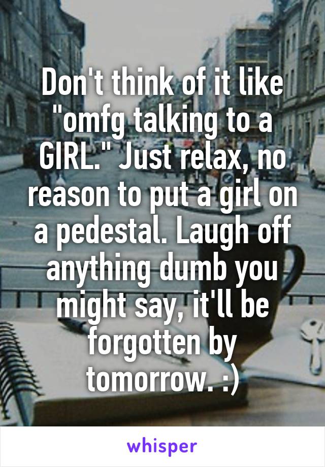 Don't think of it like "omfg talking to a GIRL." Just relax, no reason to put a girl on a pedestal. Laugh off anything dumb you might say, it'll be forgotten by tomorrow. :)