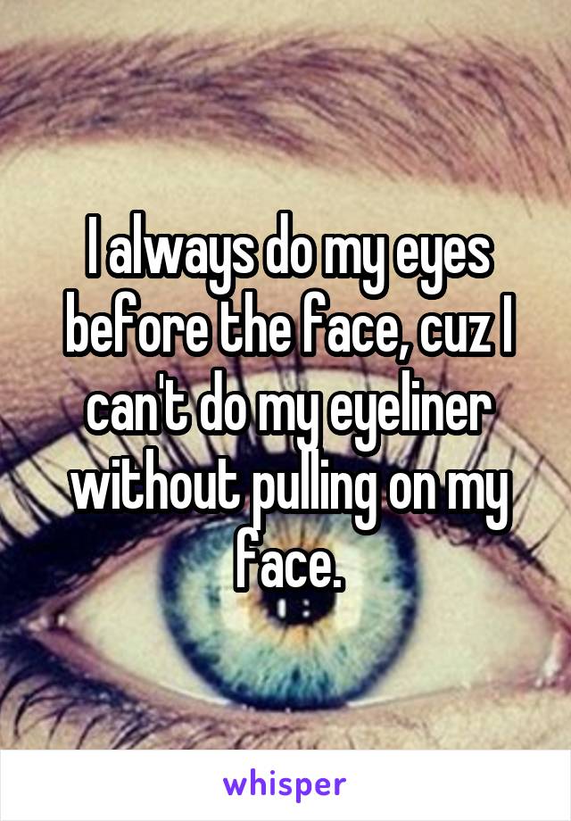 I always do my eyes before the face, cuz I can't do my eyeliner without pulling on my face.