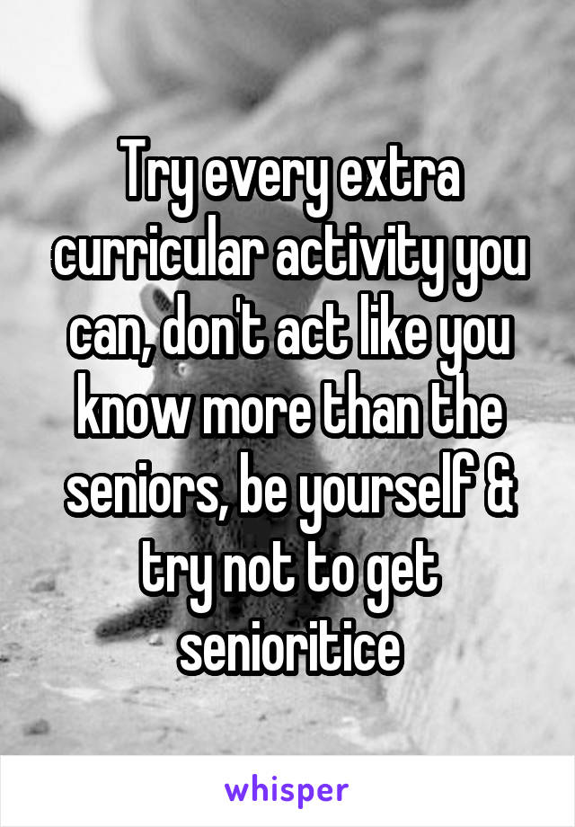 Try every extra curricular activity you can, don't act like you know more than the seniors, be yourself & try not to get senioritice
