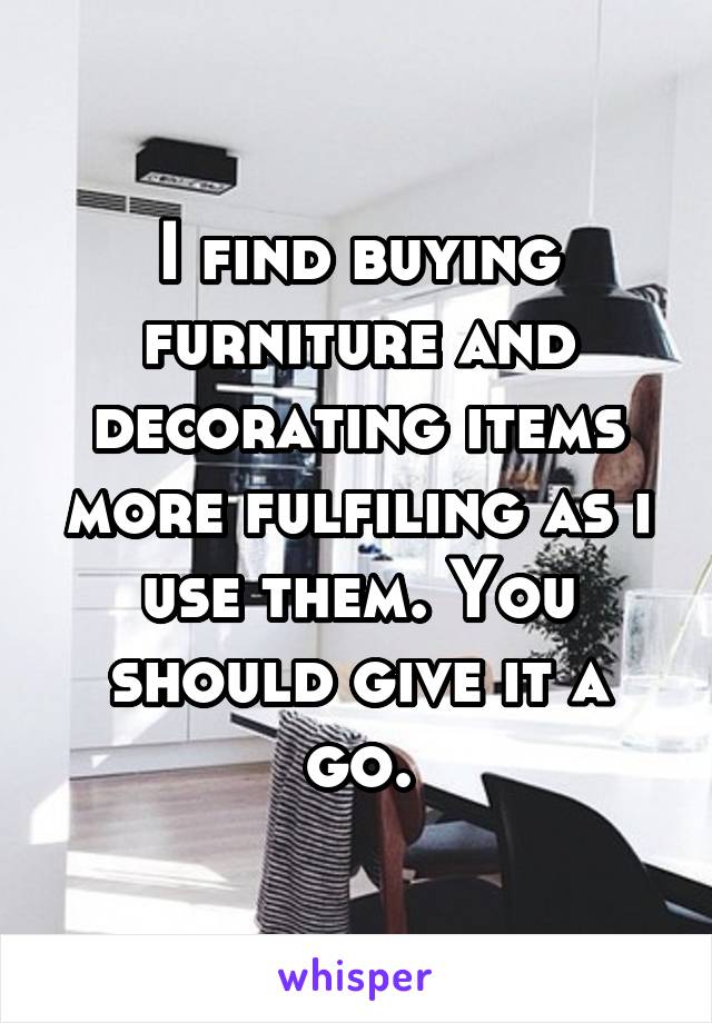 I find buying furniture and decorating items more fulfiling as i use them. You should give it a go.