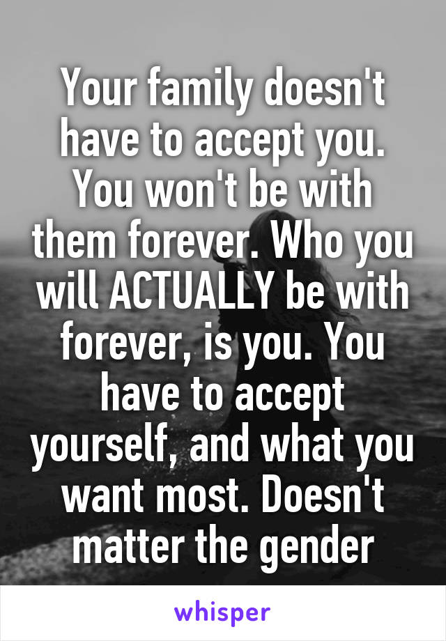 Your family doesn't have to accept you. You won't be with them forever. Who you will ACTUALLY be with forever, is you. You have to accept yourself, and what you want most. Doesn't matter the gender