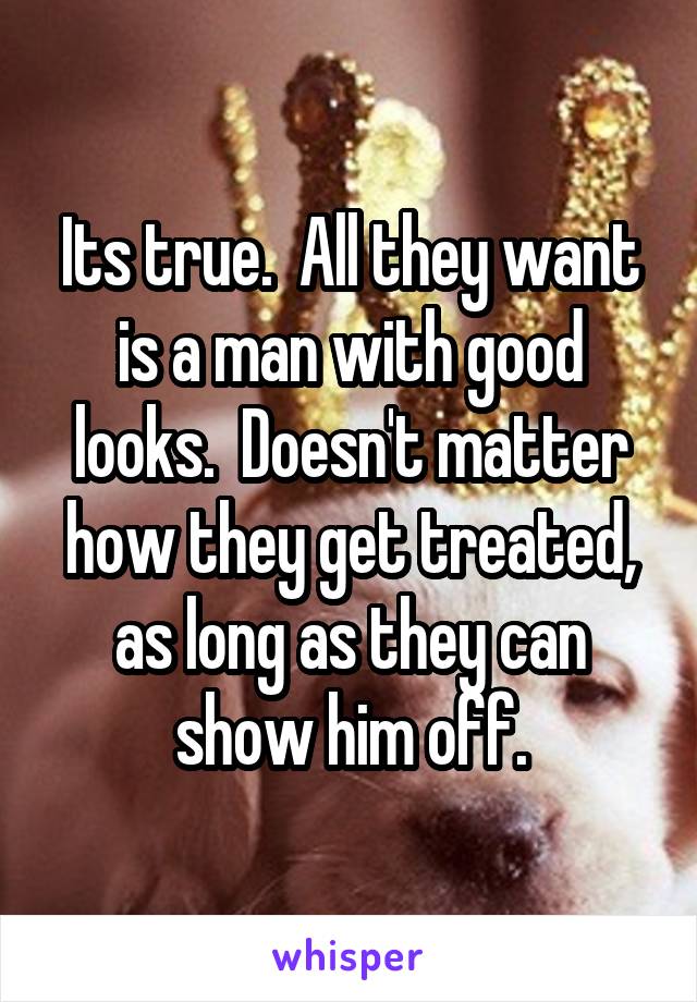 Its true.  All they want is a man with good looks.  Doesn't matter how they get treated, as long as they can show him off.