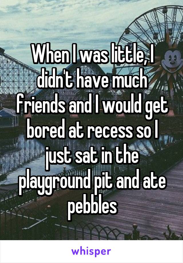When I was little, I didn't have much friends and I would get bored at recess so I just sat in the playground pit and ate pebbles