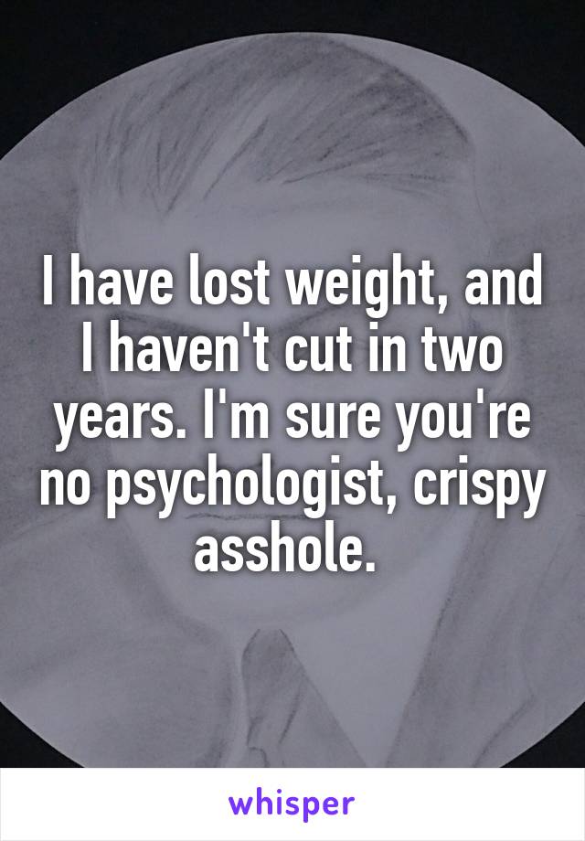 I have lost weight, and I haven't cut in two years. I'm sure you're no psychologist, crispy asshole. 