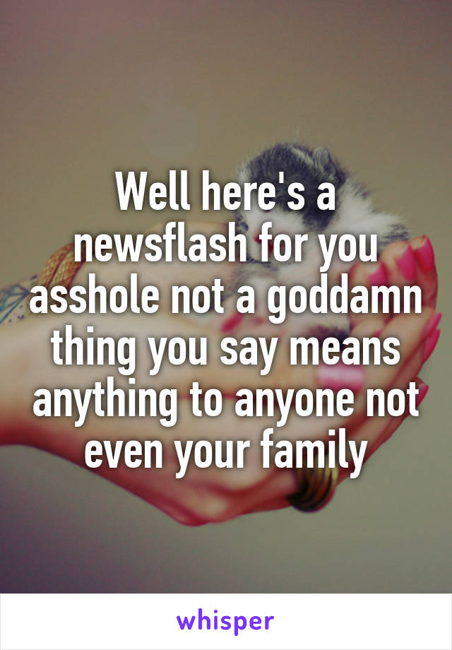 Well here's a newsflash for you asshole not a goddamn thing you say means anything to anyone not even your family
