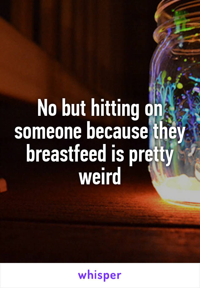 No but hitting on someone because they breastfeed is pretty weird