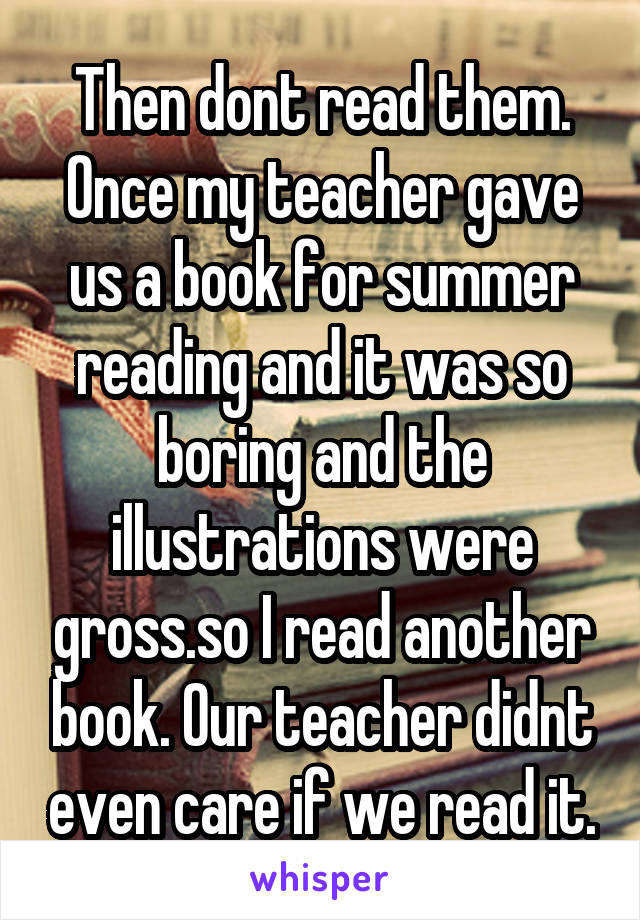 Then dont read them. Once my teacher gave us a book for summer reading and it was so boring and the illustrations were gross.so I read another book. Our teacher didnt even care if we read it.