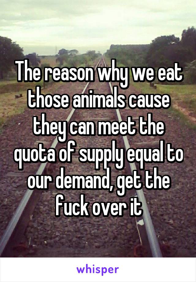 The reason why we eat those animals cause they can meet the quota of supply equal to our demand, get the fuck over it