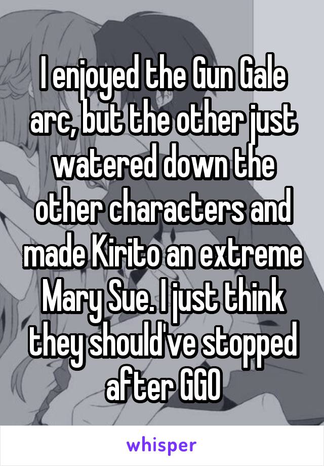 I enjoyed the Gun Gale arc, but the other just watered down the other characters and made Kirito an extreme Mary Sue. I just think they should've stopped after GGO