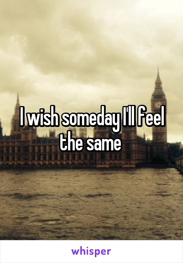 I wish someday I'll feel the same 