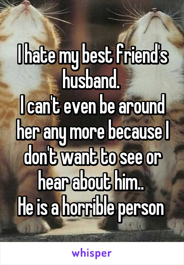 I hate my best friend's husband. 
I can't even be around her any more because I don't want to see or hear about him.. 
He is a horrible person 