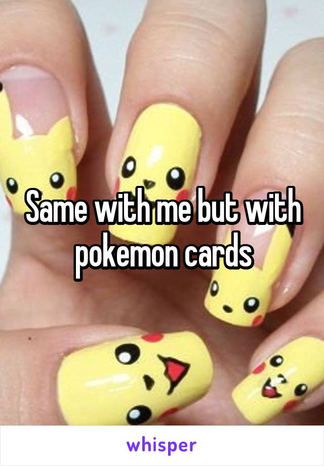 Same with me but with pokemon cards