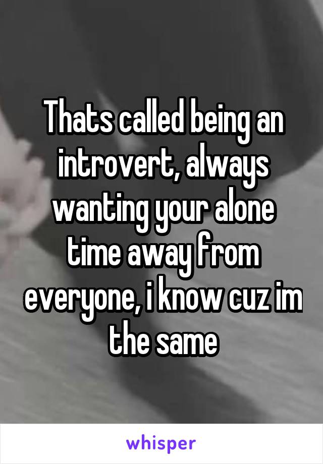 Thats called being an introvert, always wanting your alone time away from everyone, i know cuz im the same