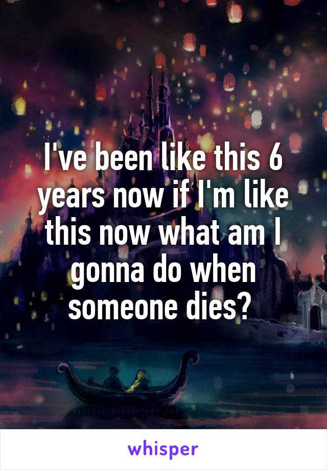 I've been like this 6 years now if I'm like this now what am I gonna do when someone dies? 