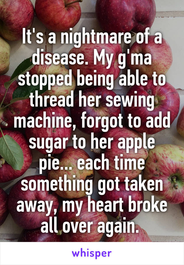 It's a nightmare of a disease. My g'ma stopped being able to thread her sewing machine, forgot to add sugar to her apple pie... each time something got taken away, my heart broke all over again. 