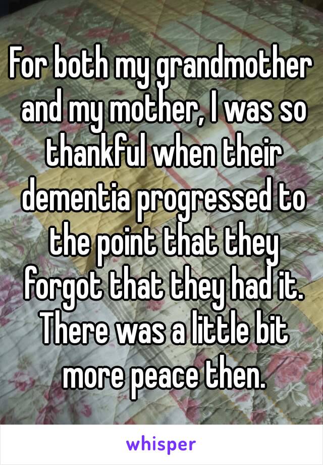 For both my grandmother and my mother, I was so thankful when their dementia progressed to the point that they forgot that they had it. There was a little bit more peace then.