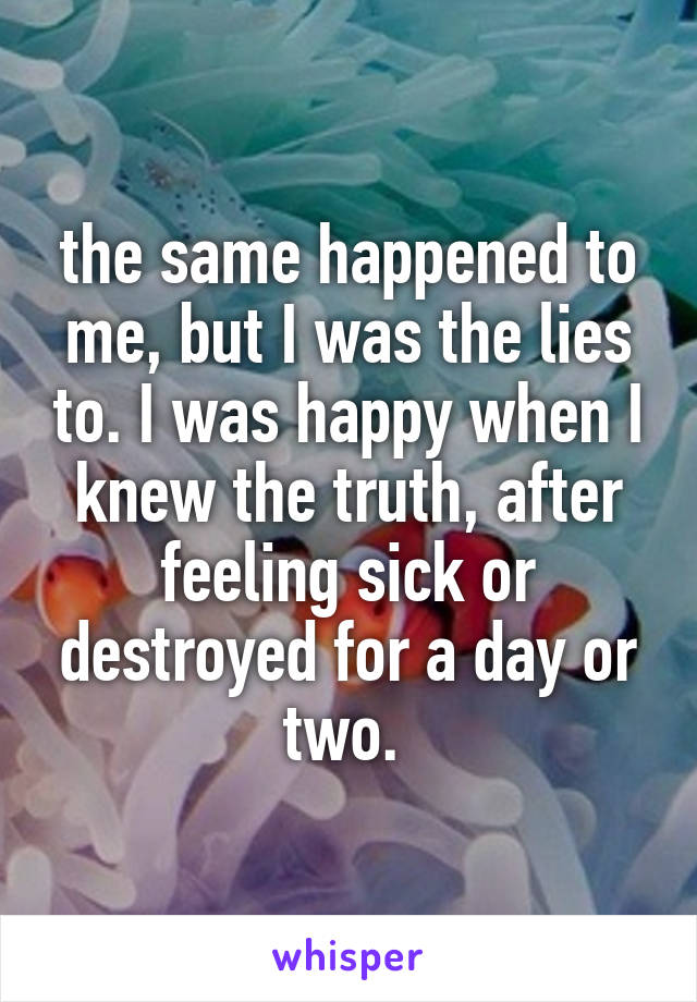 the same happened to me, but I was the lies to. I was happy when I knew the truth, after feeling sick or destroyed for a day or two. 