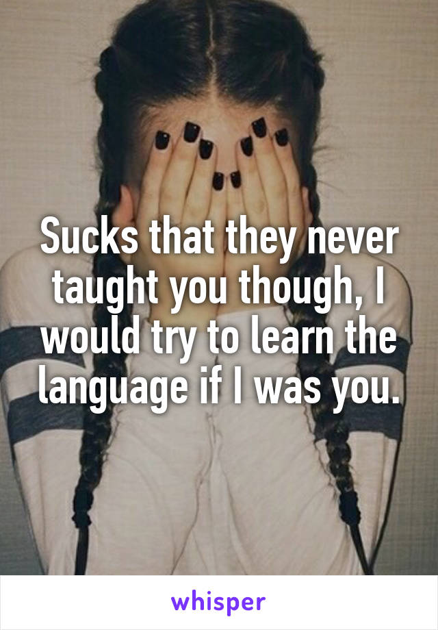 Sucks that they never taught you though, I would try to learn the language if I was you.