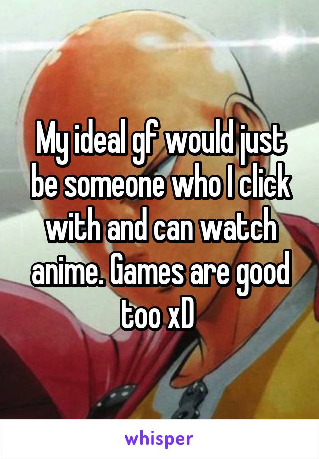 My ideal gf would just be someone who I click with and can watch anime. Games are good too xD 