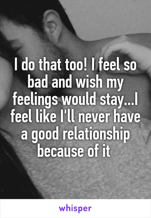 I do that too! I feel so bad and wish my feelings would stay...I feel like I'll never have a good relationship because of it 