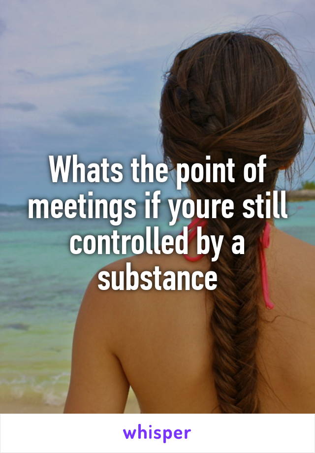 Whats the point of meetings if youre still controlled by a substance