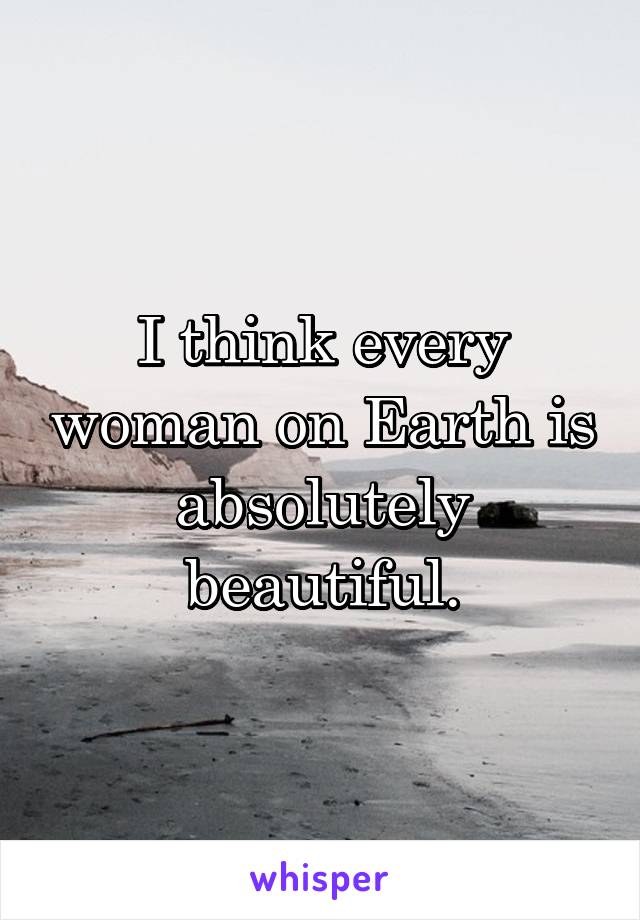 I think every woman on Earth is absolutely beautiful.