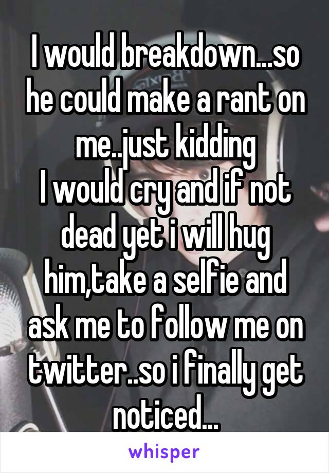 I would breakdown...so he could make a rant on me..just kidding
I would cry and if not dead yet i will hug him,take a selfie and ask me to follow me on twitter..so i finally get noticed...