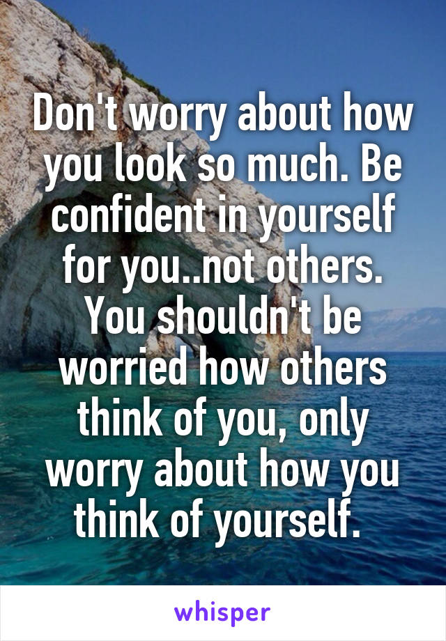 Don't worry about how you look so much. Be confident in yourself for you..not others. You shouldn't be worried how others think of you, only worry about how you think of yourself. 