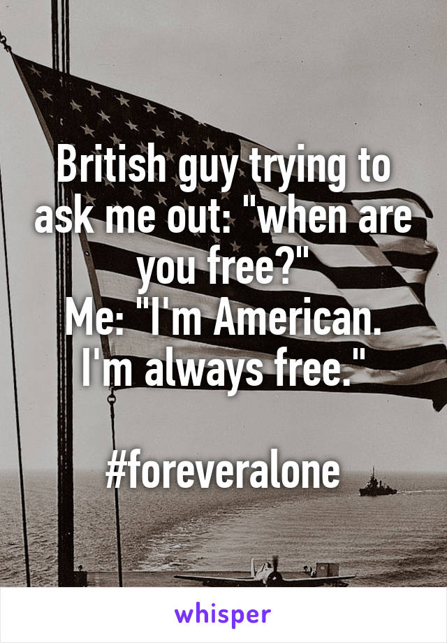 British guy trying to ask me out: "when are you free?"
Me: "I'm American. I'm always free."

#foreveralone