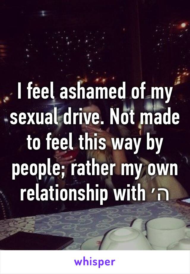 I feel ashamed of my sexual drive. Not made to feel this way by people; rather my own relationship with ה׳