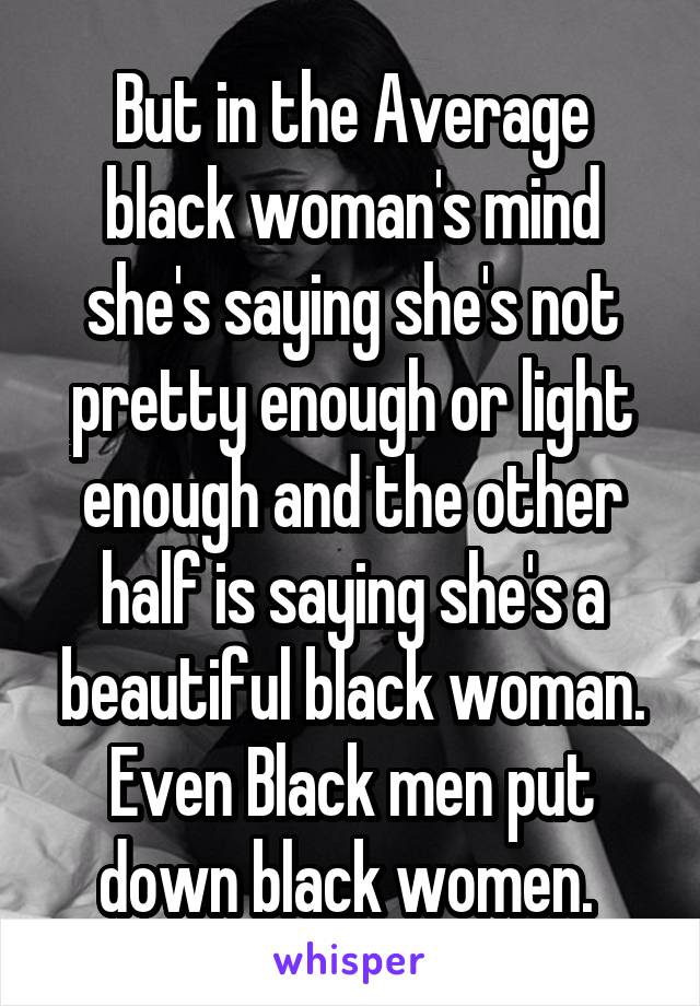 But in the Average black woman's mind she's saying she's not pretty enough or light enough and the other half is saying she's a beautiful black woman. Even Black men put down black women. 