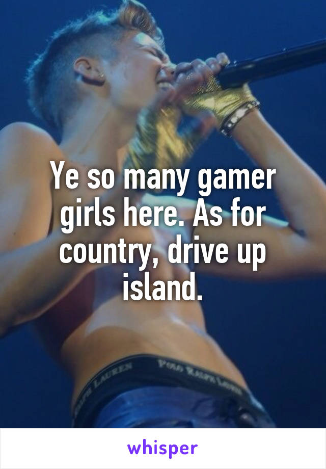 Ye so many gamer girls here. As for country, drive up island.