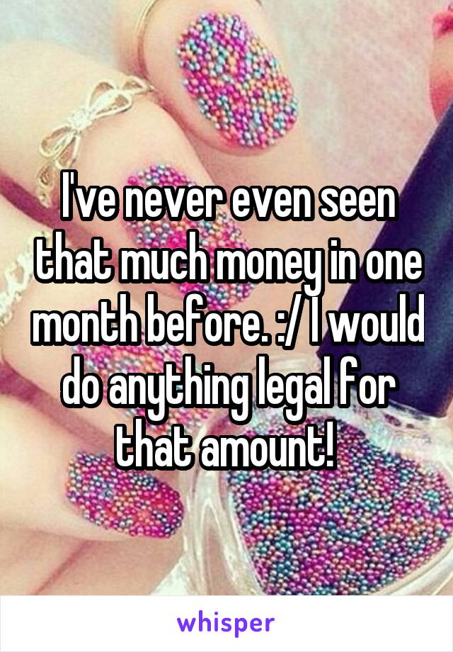 I've never even seen that much money in one month before. :/ I would do anything legal for that amount! 