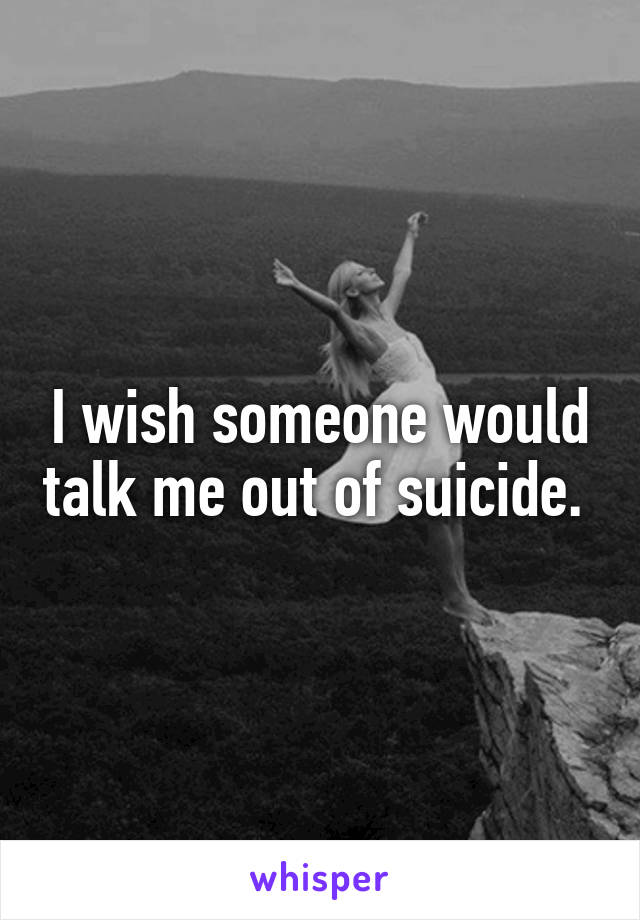 I wish someone would talk me out of suicide. 