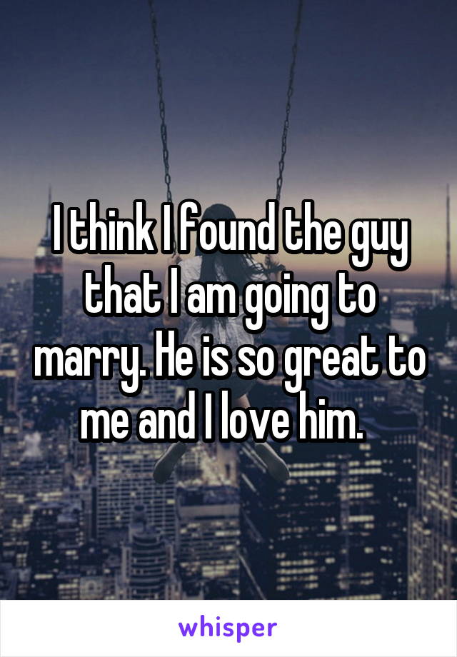 I think I found the guy that I am going to marry. He is so great to me and I love him.  