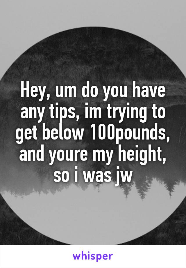 Hey, um do you have any tips, im trying to get below 100pounds, and youre my height, so i was jw