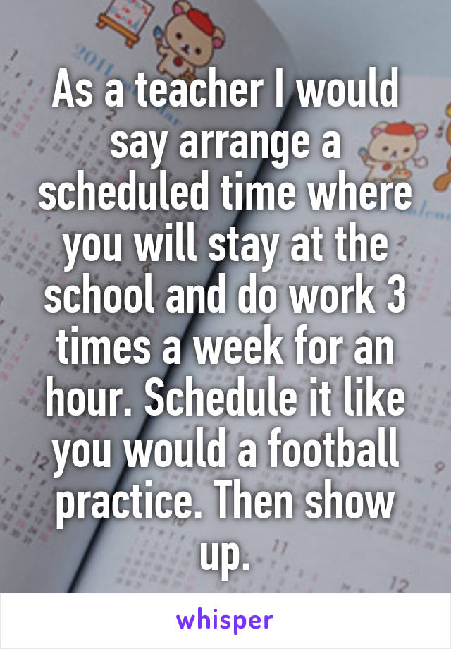 As a teacher I would say arrange a scheduled time where you will stay at the school and do work 3 times a week for an hour. Schedule it like you would a football practice. Then show up.