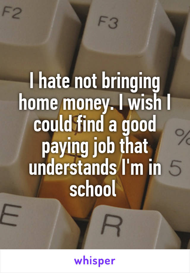 I hate not bringing home money. I wish I could find a good paying job that understands I'm in school 