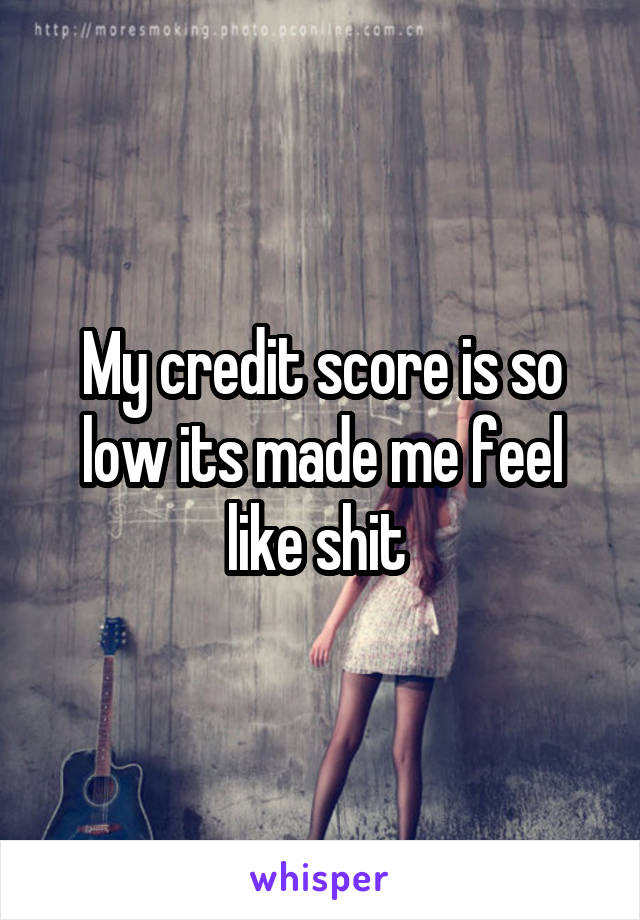 My credit score is so low its made me feel like shit 