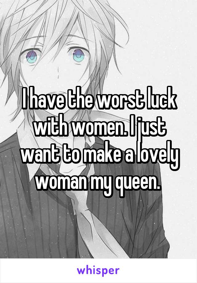 I have the worst luck with women. I just want to make a lovely woman my queen. 