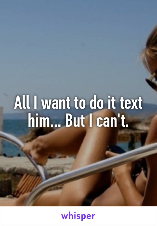 All I want to do it text him... But I can't.