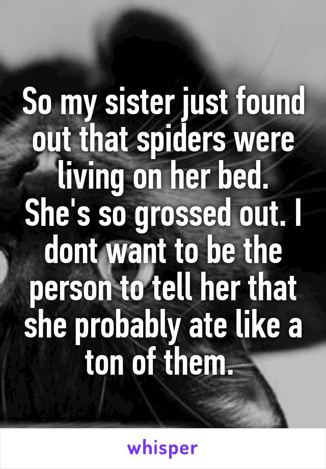 So my sister just found out that spiders were living on her bed. She's so grossed out. I dont want to be the person to tell her that she probably ate like a ton of them. 