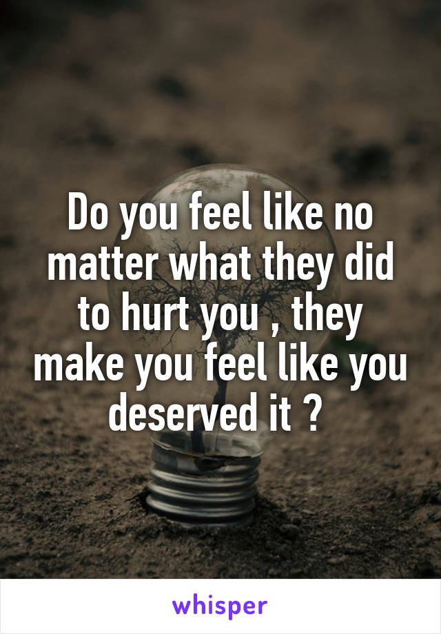 Do you feel like no matter what they did to hurt you , they make you feel like you deserved it ? 