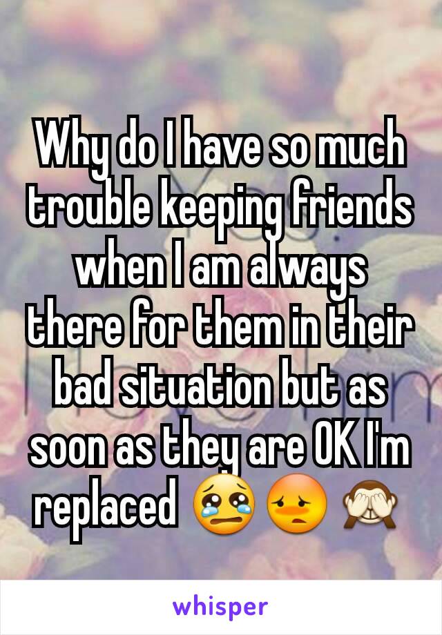 Why do I have so much trouble keeping friends when I am always there for them in their bad situation but as soon as they are OK I'm replaced 😢😳🙈