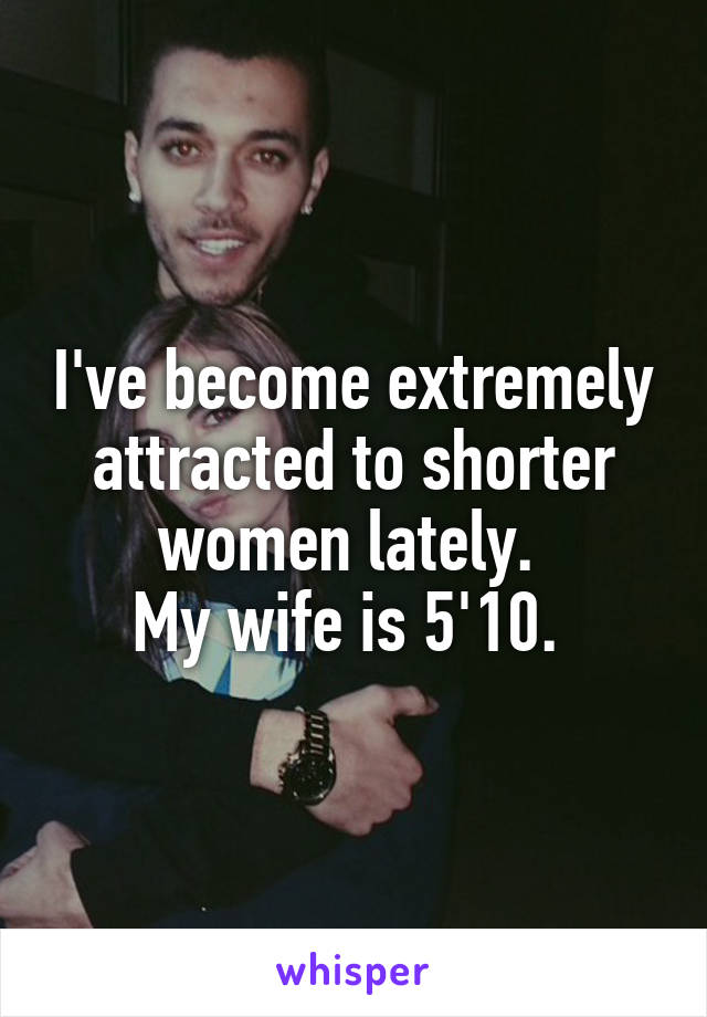 I've become extremely attracted to shorter women lately. 
My wife is 5'10. 