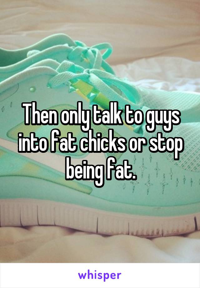 Then only talk to guys into fat chicks or stop being fat.